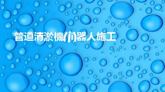 管道清淤機(jī)器人施工流程：圖解視頻詳解！